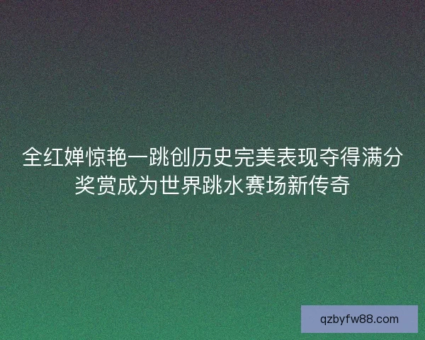 全红婵惊艳一跳创历史完美表现夺得满分奖赏成为世界跳水赛场新传奇