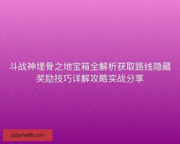 斗战神埋骨之地宝箱全解析获取路线隐藏奖励技巧详解攻略实战分享