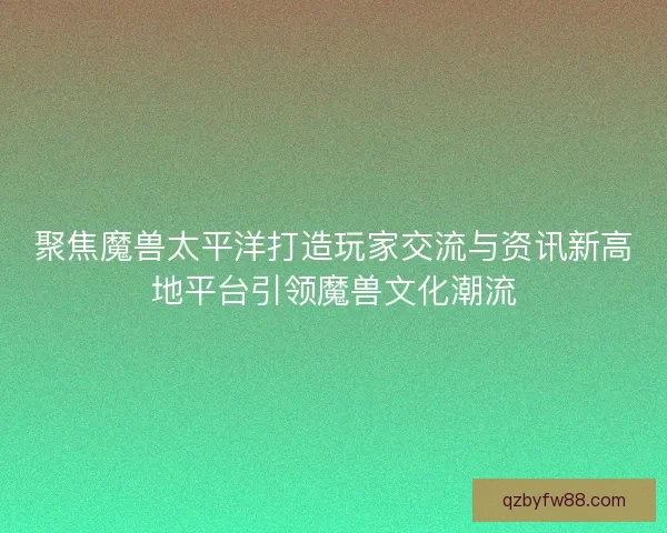 聚焦魔兽太平洋打造玩家交流与资讯新高地平台引领魔兽文化潮流