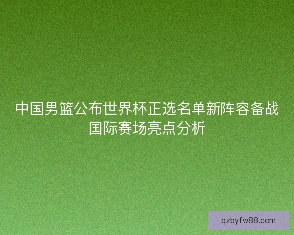 中国男篮公布世界杯正选名单新阵容备战国际赛场亮点分析