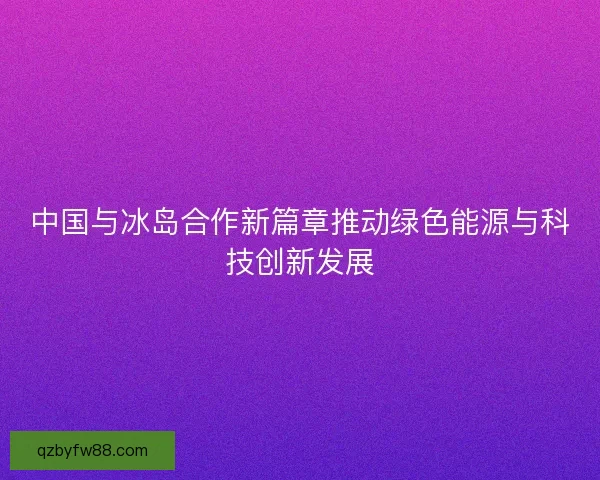 中国与冰岛合作新篇章推动绿色能源与科技创新发展 中国与冰岛合作新篇章推动绿色能源与科技创新发展