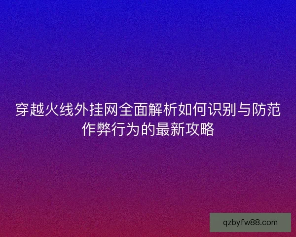 穿越火线外挂网全面解析如何识别与防范作弊行为的最新攻略