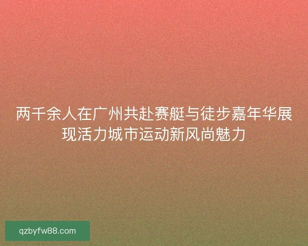 两千余人在广州共赴赛艇与徒步嘉年华展现活力城市运动新风尚魅力