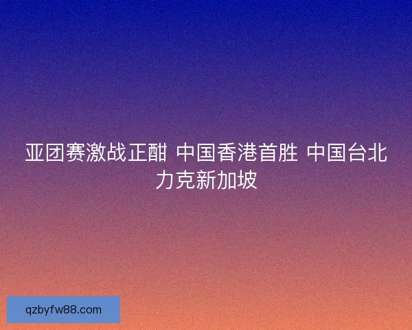 亚团赛激战正酣 中国香港首胜 中国台北力克新加坡