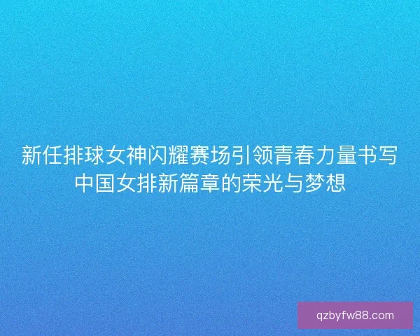 新任排球女神闪耀赛场引领青春力量书写中国女排新篇章的荣光与梦想