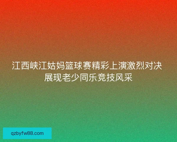 江西峡江姑妈篮球赛精彩上演激烈对决 展现老少同乐竞技风采