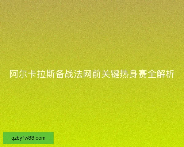 阿尔卡拉斯备战法网前关键热身赛全解析