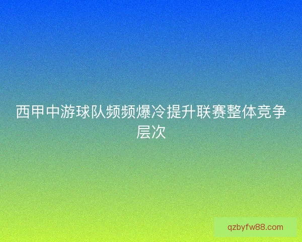 西甲中游球队频频爆冷提升联赛整体竞争层次