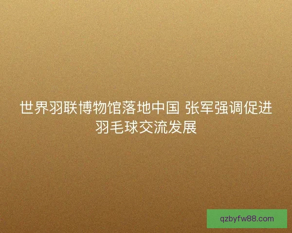 世界羽联博物馆落地中国 张军强调促进羽毛球交流发展 世界羽联博物馆落地中国 张军强调促进羽毛球交流发展