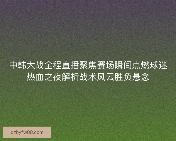中韩大战全程直播聚焦赛场瞬间点燃球迷热血之夜解析战术风云胜负悬念