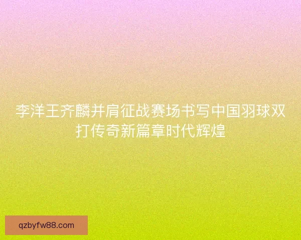 李洋王齐麟并肩征战赛场书写中国羽球双打传奇新篇章时代辉煌