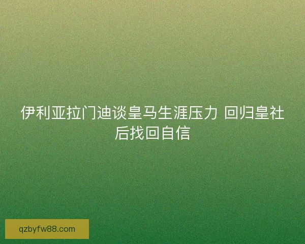 伊利亚拉门迪谈皇马生涯压力 回归皇社后找回自信 伊利亚拉门迪谈皇马生涯压力 回归皇社后找回自信