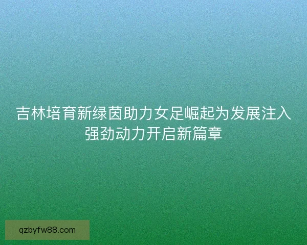 吉林培育新绿茵助力女足崛起为发展注入强劲动力开启新篇章 吉林培育新绿茵助力女足崛起为发展注入强劲动力开启新篇章
