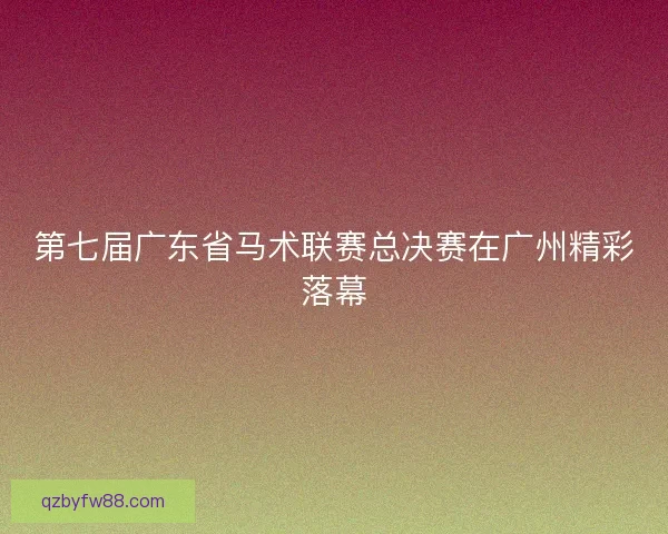第七届广东省马术联赛总决赛在广州精彩落幕 第七届广东省马术联赛总决赛在广州精彩落幕
