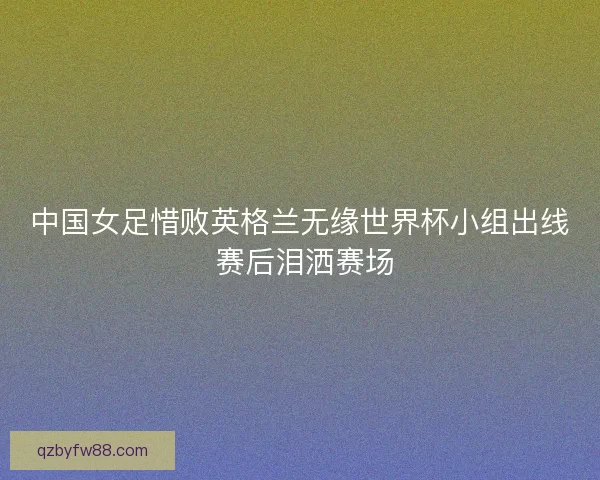 中国女足惜败英格兰无缘世界杯小组出线 赛后泪洒赛场 中国女足惜败英格兰无缘世界杯小组出线 赛后泪洒赛场