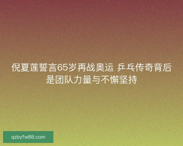 倪夏莲誓言65岁再战奥运 乒乓传奇背后是团队力量与不懈坚持