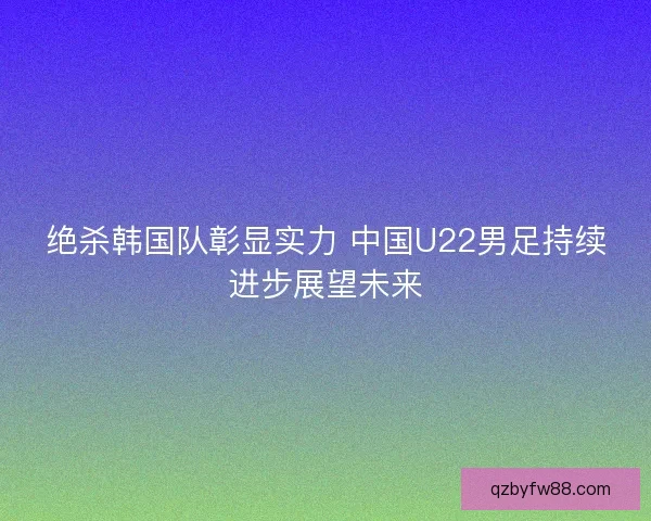 绝杀韩国队彰显实力 中国U22男足持续进步展望未来