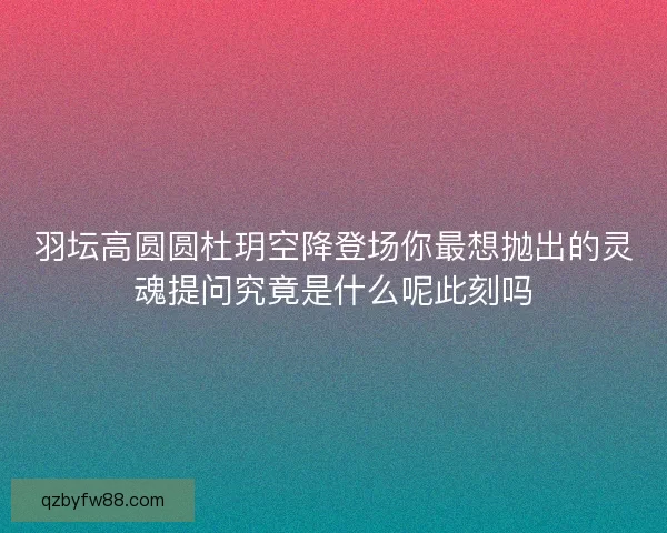 羽坛高圆圆杜玥空降登场你最想抛出的灵魂提问究竟是什么呢此刻吗 羽坛高圆圆杜玥空降登场你最想抛出的灵魂提问究竟是什么呢此刻吗