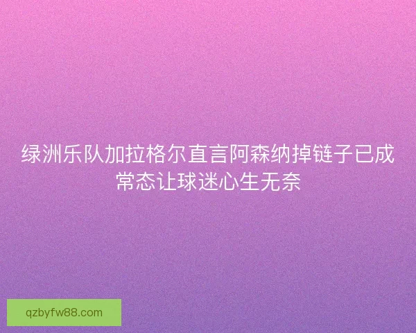 绿洲乐队加拉格尔直言阿森纳掉链子已成常态让球迷心生无奈