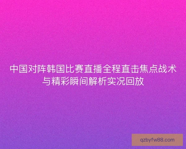 中国对阵韩国比赛直播全程直击焦点战术与精彩瞬间解析实况回放 中国对阵韩国比赛直播全程直击焦点战术与精彩瞬间解析实况回放