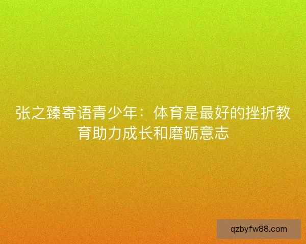 张之臻寄语青少年:体育是最好的挫折教育助力成长和磨砺意志 张之臻寄语青少年:体育是最好的挫折教育助力成长和磨砺意志