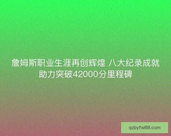 詹姆斯职业生涯再创辉煌 八大纪录成就助力突破42000分里程碑 詹姆斯职业生涯再创辉煌 八大纪录成就助力突破42000分里程碑