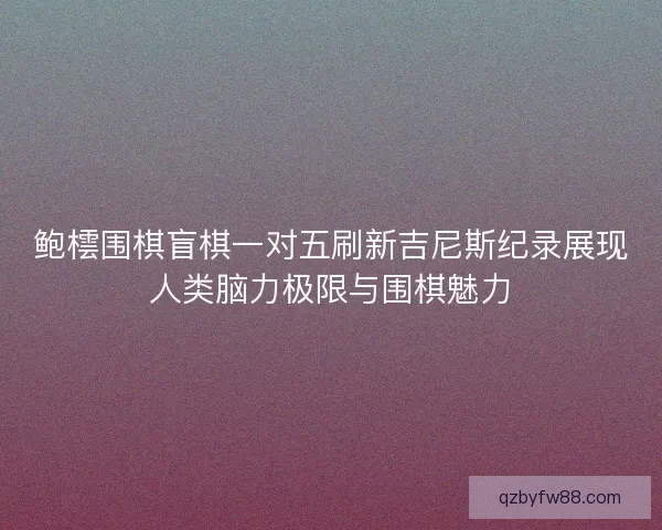 鲍橒围棋盲棋一对五刷新吉尼斯纪录展现人类脑力极限与围棋魅力