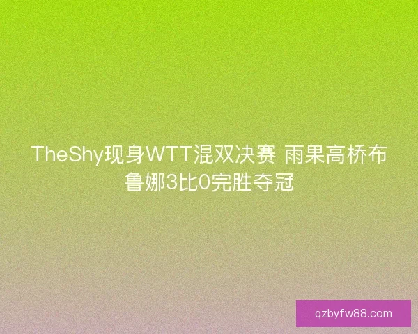 TheShy现身WTT混双决赛 雨果高桥布鲁娜3比0完胜夺冠